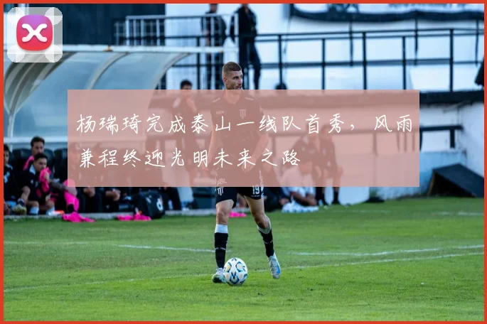 杨瑞琦完成泰山一线队首秀，风雨兼程终迎光明未来之路