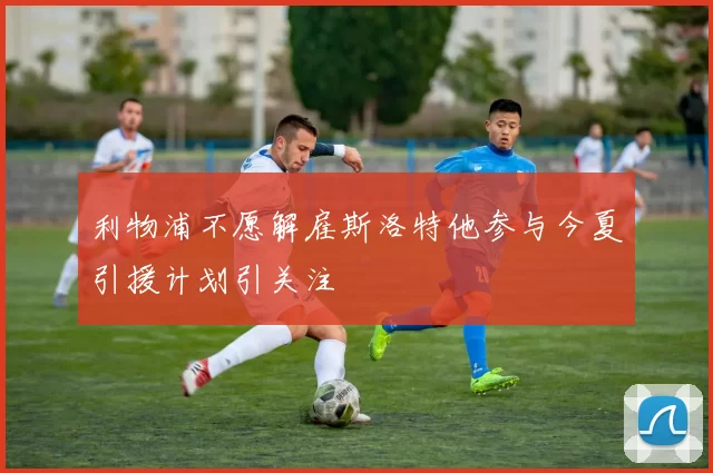 利物浦不愿解雇斯洛特他参与今夏引援计划引关注