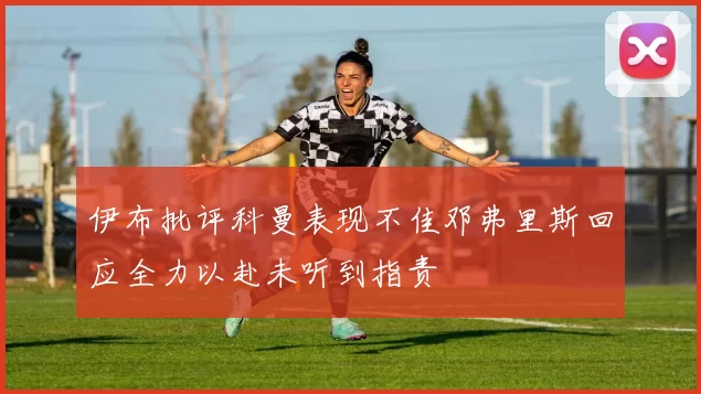 伊布批评科曼表现不佳邓弗里斯回应全力以赴未听到指责
