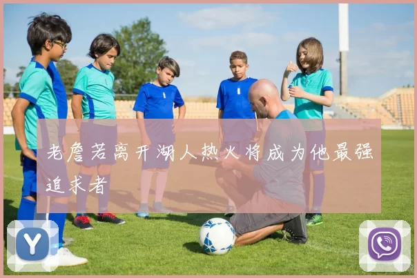 老詹若离开湖人热火将成为他最强追求者