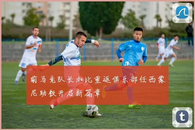 前马竞队长加比重返俱乐部任西蒙尼助教开启新篇章