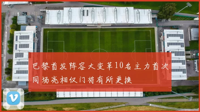 巴黎首发阵容大变革10名主力首次同场亮相仅门将有所更换