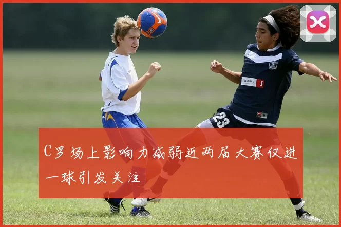 C罗场上影响力减弱近两届大赛仅进一球引发关注