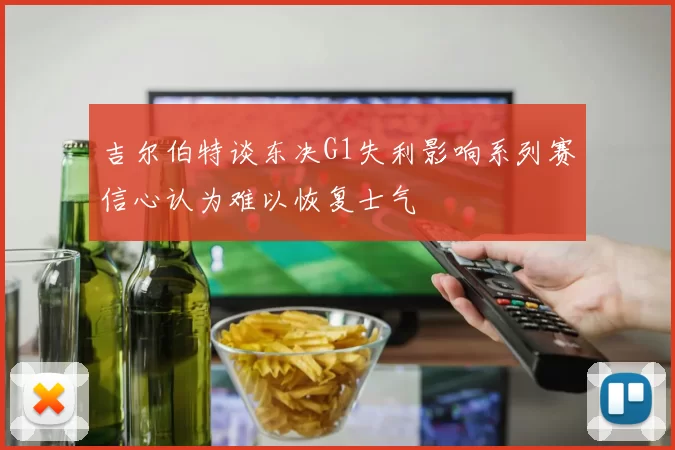 吉尔伯特谈东决G1失利影响系列赛信心认为难以恢复士气