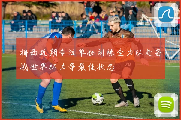 梅西近期专注单独训练全力以赴备战世界杯力争最佳状态