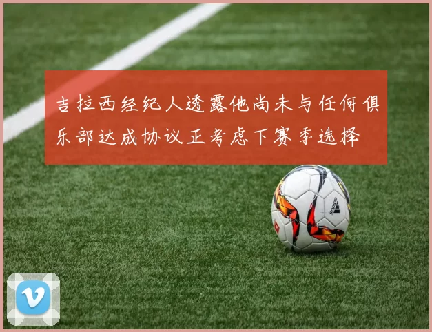 吉拉西经纪人透露他尚未与任何俱乐部达成协议正考虑下赛季选择