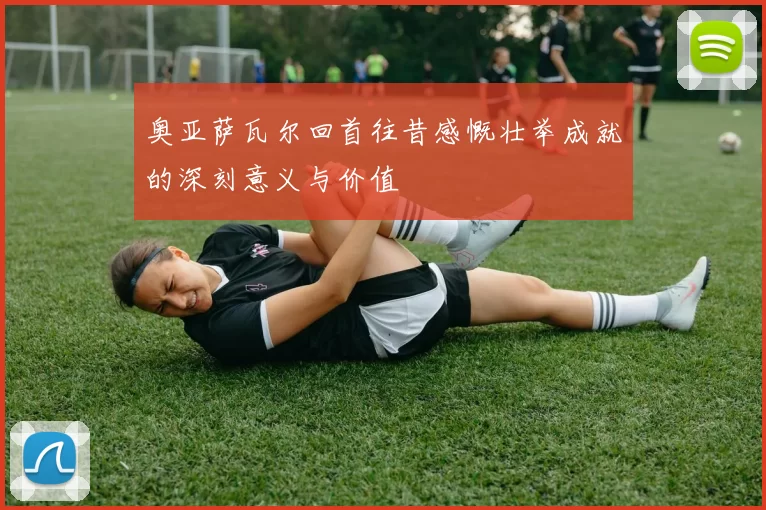 奥亚萨瓦尔回首往昔感慨壮举成就的深刻意义与价值