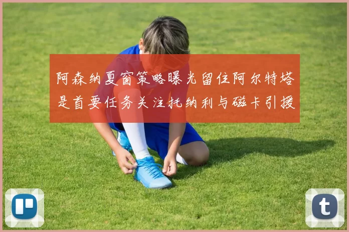 阿森纳夏窗策略曝光留住阿尔特塔是首要任务关注托纳利与磁卡引援动态