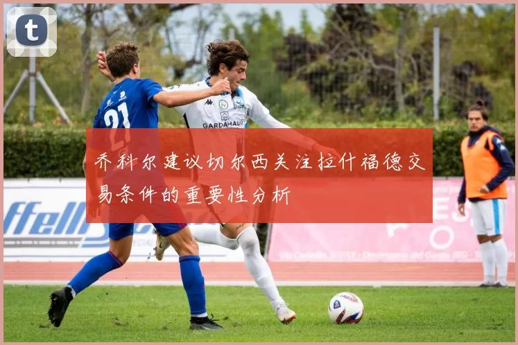 乔科尔建议切尔西关注拉什福德交易条件的重要性分析