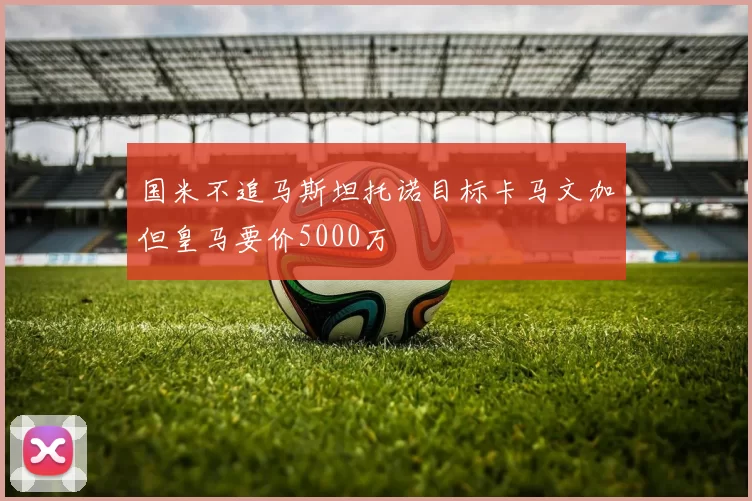 国米不追马斯坦托诺目标卡马文加但皇马要价5000万