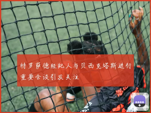 特罗萨德经纪人与贝西克塔斯进行重要会谈引发关注