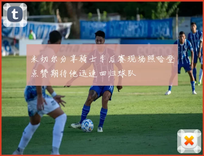 米切尔分享骑士季后赛现场照哈登点赞期待他迅速回归球队