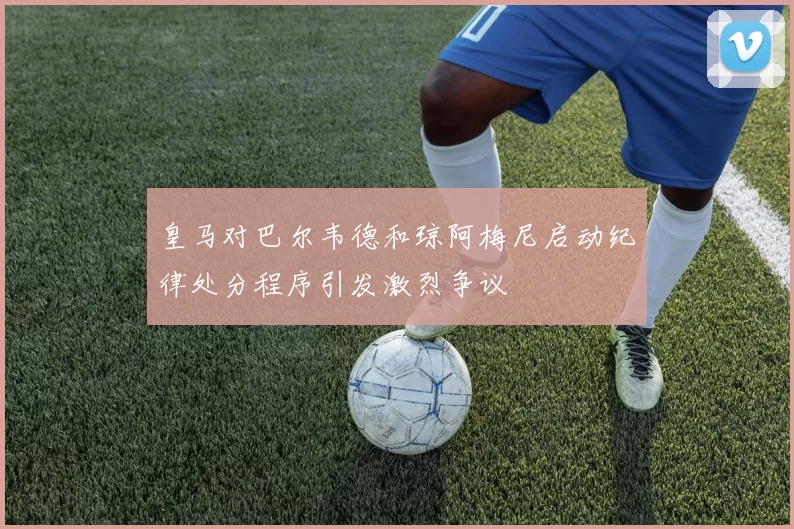 皇马对巴尔韦德和琼阿梅尼启动纪律处分程序引发激烈争议
