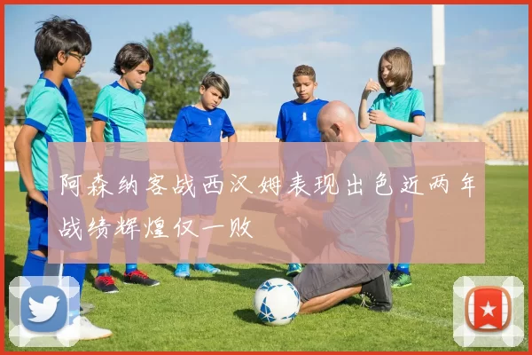 阿森纳客战西汉姆表现出色近两年战绩辉煌仅一败