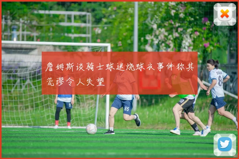 詹姆斯谈骑士球迷烧球衣事件称其荒谬令人失望