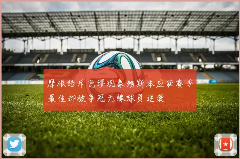 摩根怒斥荒谬现象赖斯本应获赛季最佳却被争冠无缘球员逆袭