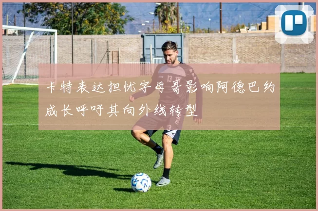 卡特表达担忧字母哥影响阿德巴约成长呼吁其向外线转型