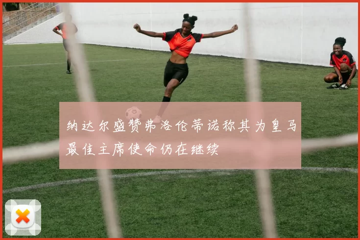 纳达尔盛赞弗洛伦蒂诺称其为皇马最佳主席使命仍在继续