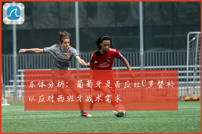 东体分析：葡萄牙是否应让C罗替补以应对西班牙战术需求