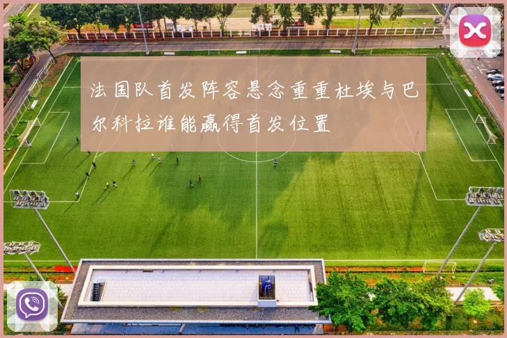 法国队首发阵容悬念重重杜埃与巴尔科拉谁能赢得首发位置