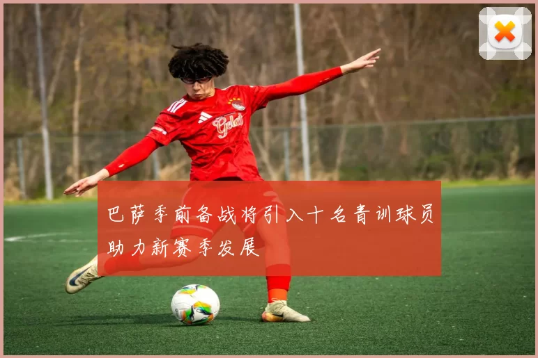 巴萨季前备战将引入十名青训球员助力新赛季发展
