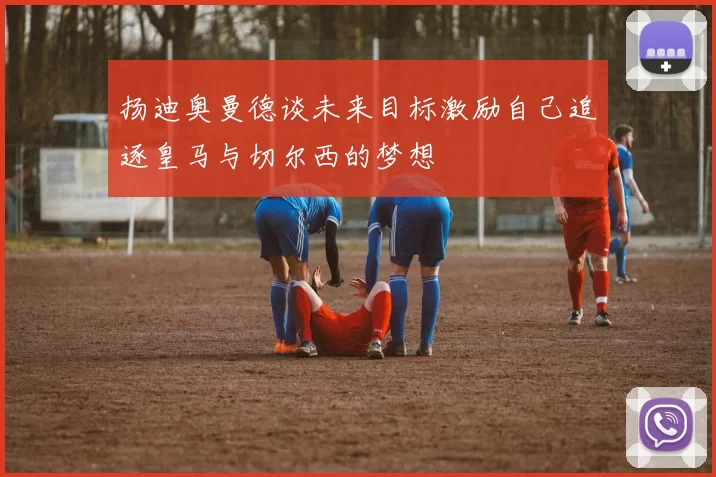 扬迪奥曼德谈未来目标激励自己追逐皇马与切尔西的梦想