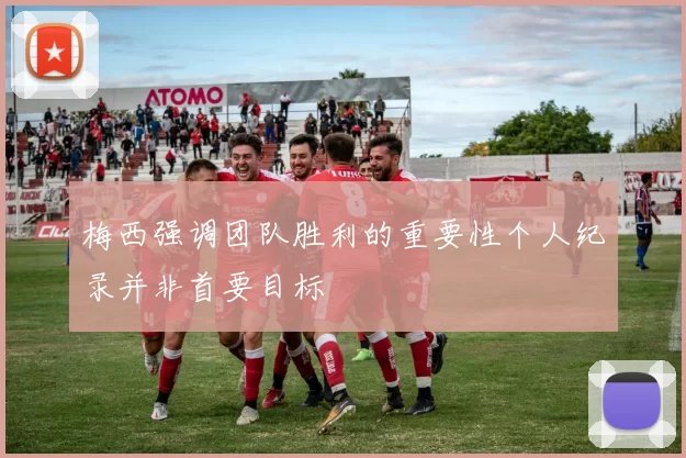 梅西强调团队胜利的重要性个人纪录并非首要目标