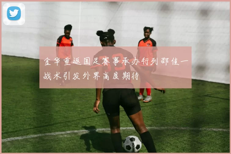 金华重返国足赛事承办行列邵佳一战术引发外界高度期待